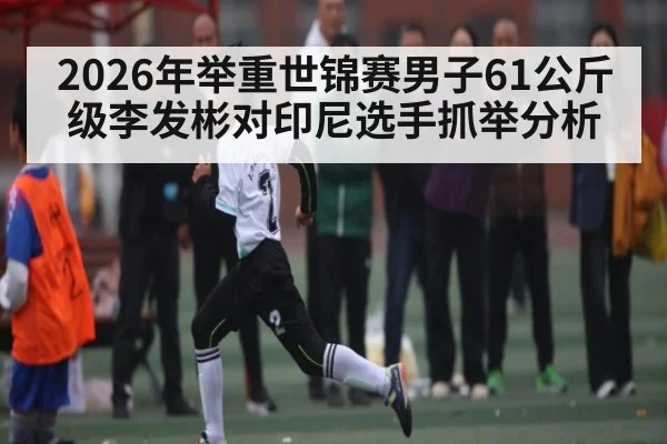 2026年举重世锦赛男子61公斤级李发彬对印尼选手抓举分析