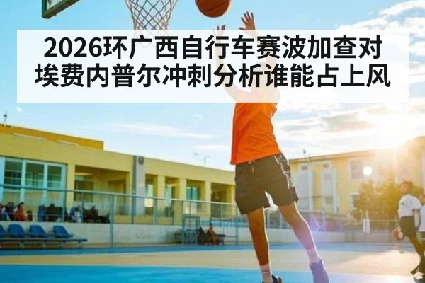 2026环广西自行车赛波加查对埃费内普尔冲刺分析谁能占上风