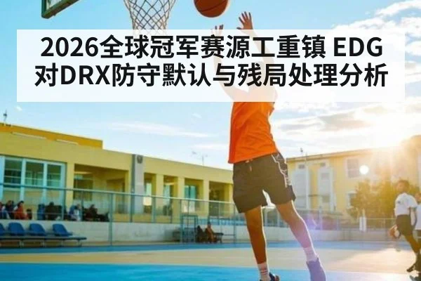 2026全球冠军赛源工重镇 EDG对DRX防守默认与残局处理分析